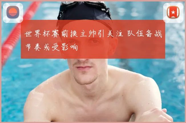 世界杯赛前换主帅引关注 队伍备战节奏或受影响