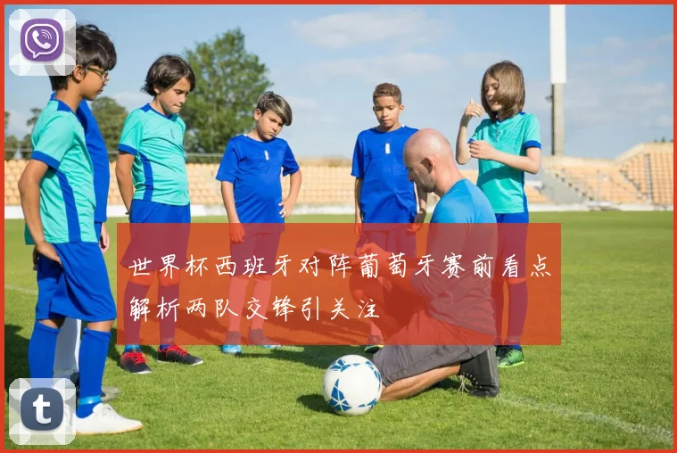 世界杯西班牙对阵葡萄牙赛前看点解析两队交锋引关注