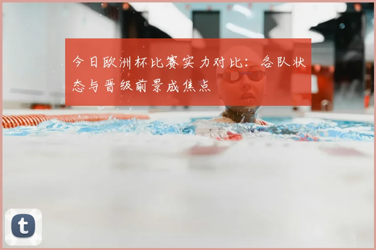 今日欧洲杯比赛实力对比：各队状态与晋级前景成焦点