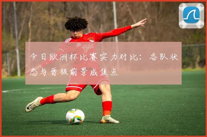 今日欧洲杯比赛实力对比：各队状态与晋级前景成焦点