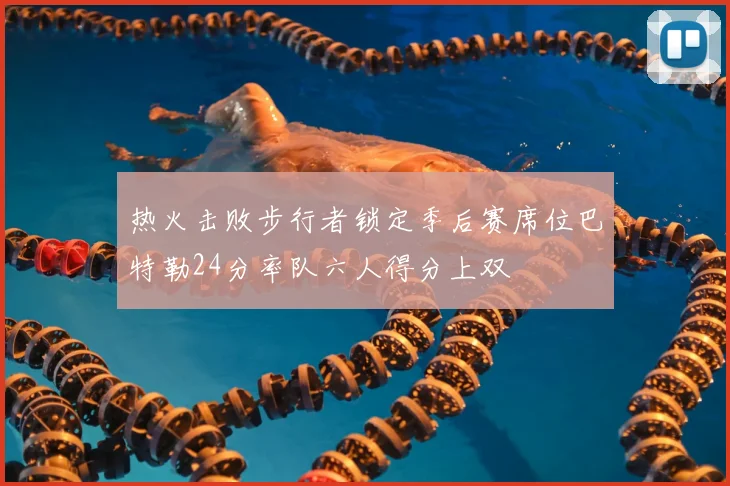 热火击败步行者锁定季后赛席位巴特勒24分率队六人得分上双