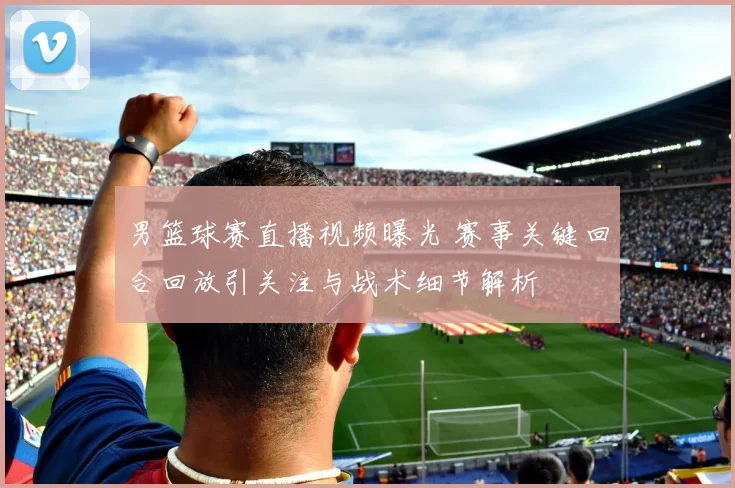 男篮球赛直播视频曝光 赛事关键回合回放引关注与战术细节解析