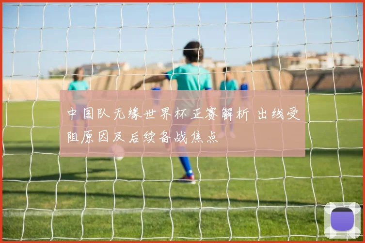 中国队无缘世界杯正赛解析 出线受阻原因及后续备战焦点