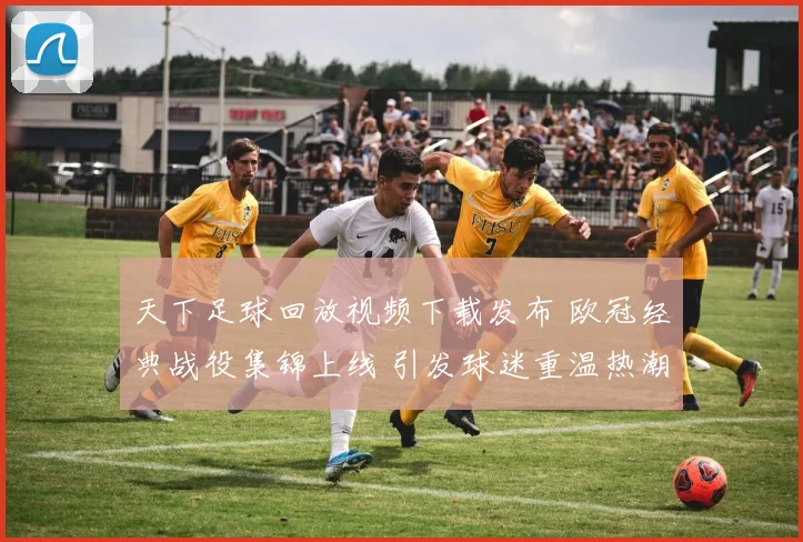 天下足球回放视频下载发布 欧冠经典战役集锦上线 引发球迷重温热潮