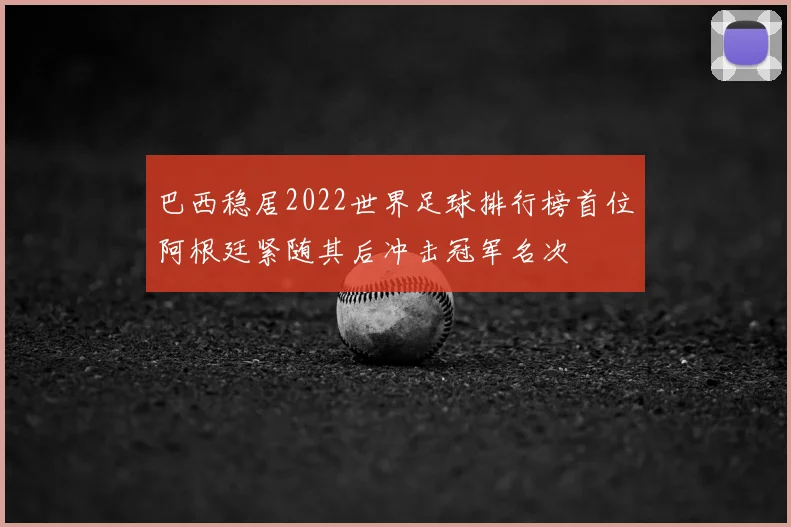 巴西稳居2022世界足球排行榜首位阿根廷紧随其后冲击冠军名次