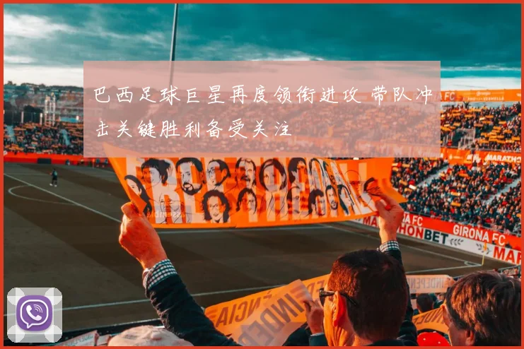 巴西足球巨星再度领衔进攻 带队冲击关键胜利备受关注