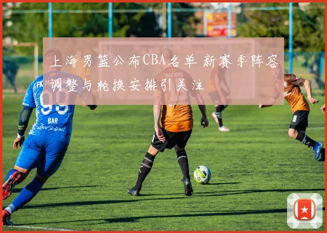 上海男篮公布CBA名单 新赛季阵容调整与轮换安排引关注