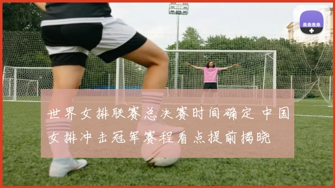 世界女排联赛总决赛时间确定 中国女排冲击冠军赛程看点提前揭晓