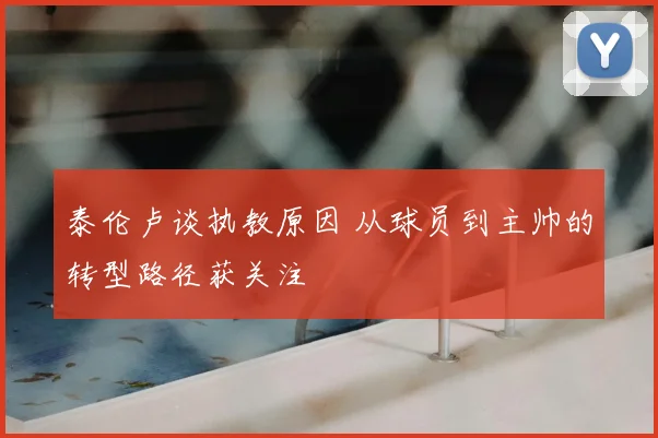 泰伦卢谈执教原因 从球员到主帅的转型路径获关注