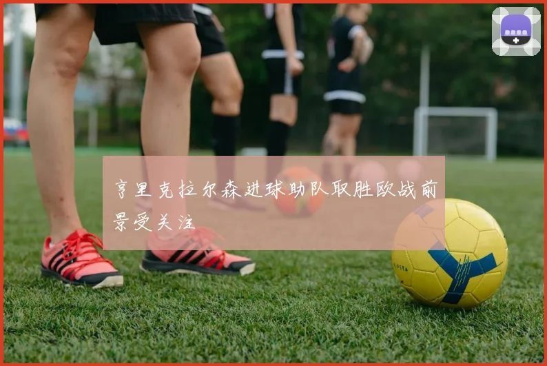 亨里克拉尔森进球助队取胜欧战前景受关注