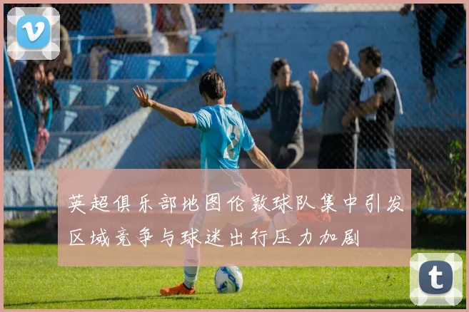 英超俱乐部地图伦敦球队集中引发区域竞争与球迷出行压力加剧