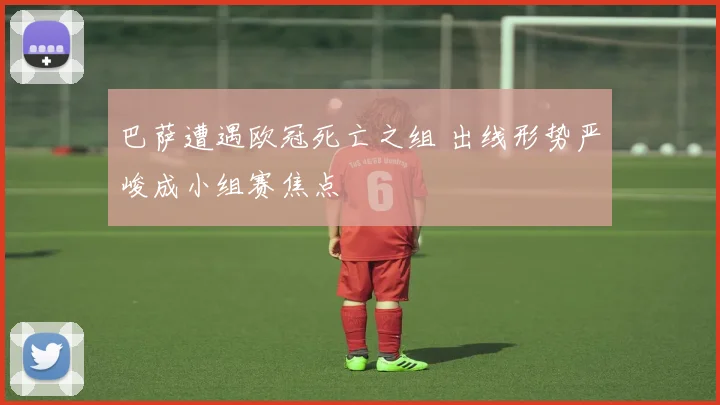 巴萨遭遇欧冠死亡之组 出线形势严峻成小组赛焦点