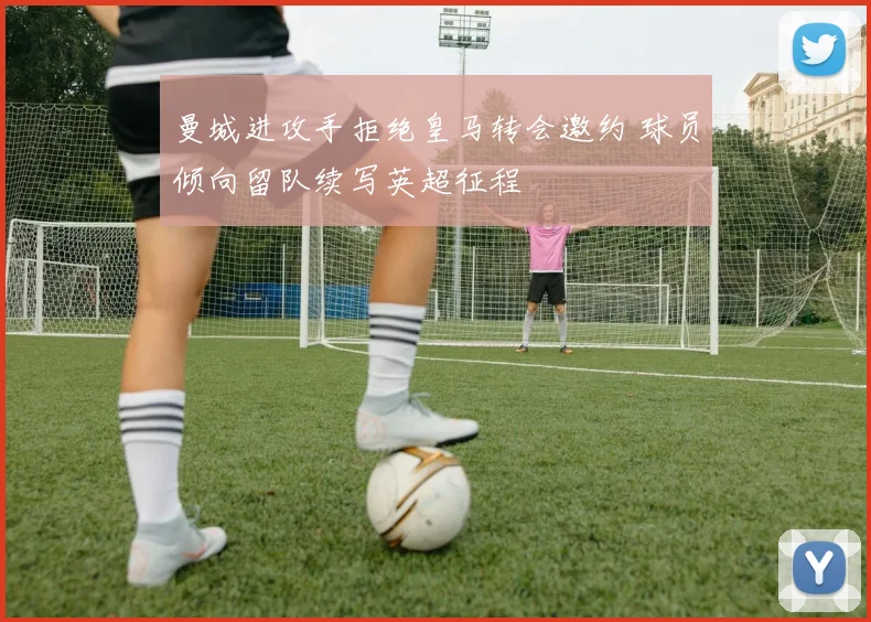 曼城进攻手拒绝皇马转会邀约 球员倾向留队续写英超征程
