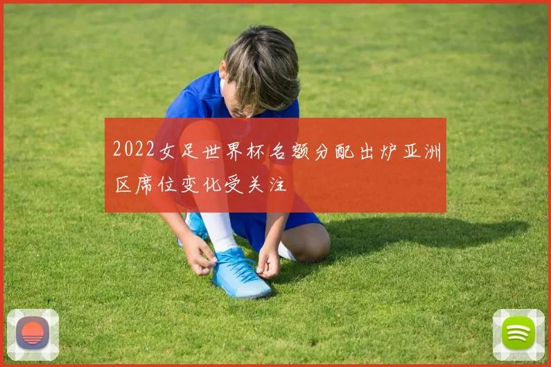 2022女足世界杯名额分配出炉亚洲区席位变化受关注