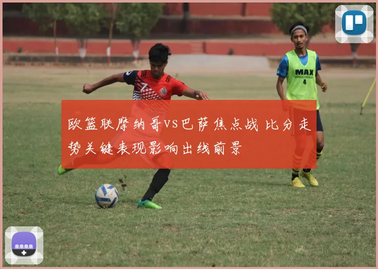 欧篮联摩纳哥vs巴萨焦点战 比分走势关键表现影响出线前景