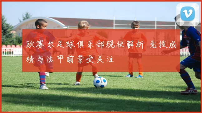 欧赛尔足球俱乐部现状解析 竞技成绩与法甲前景受关注