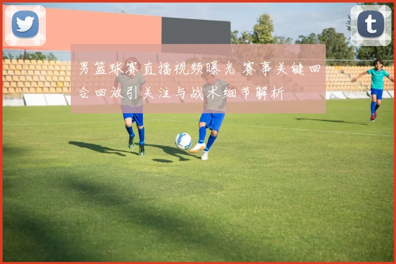 男篮球赛直播视频曝光 赛事关键回合回放引关注与战术细节解析