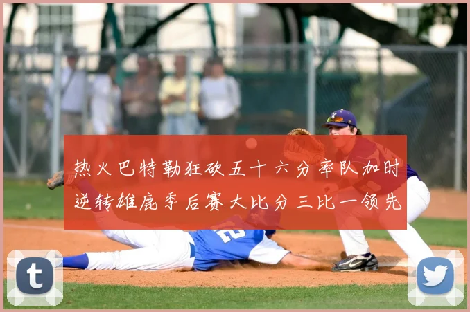 热火巴特勒狂砍五十六分率队加时逆转雄鹿季后赛大比分三比一领先