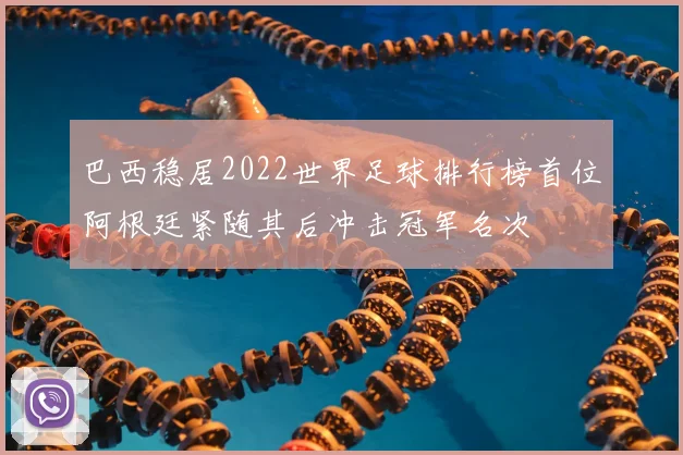 巴西稳居2022世界足球排行榜首位阿根廷紧随其后冲击冠军名次