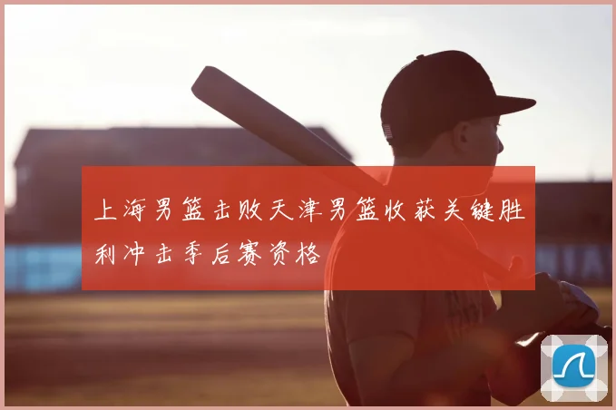 上海男篮击败天津男篮收获关键胜利冲击季后赛资格