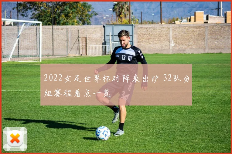 2022女足世界杯对阵表出炉 32队分组赛程看点一览